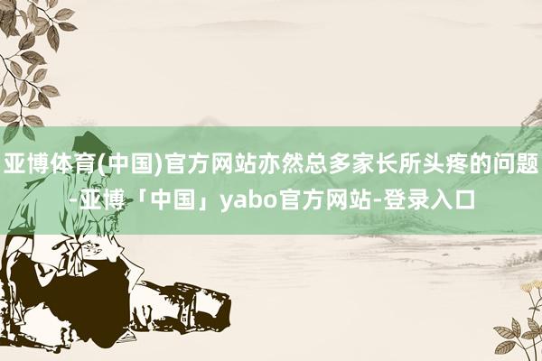 亚博体育(中国)官方网站亦然总多家长所头疼的问题-亚博「中国」yabo官方网站-登录入口