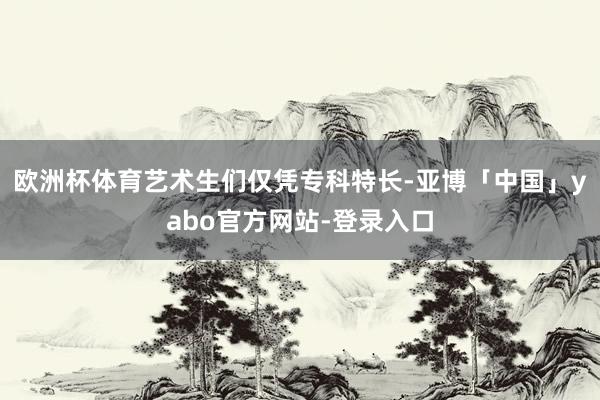 欧洲杯体育艺术生们仅凭专科特长-亚博「中国」yabo官方网站-登录入口