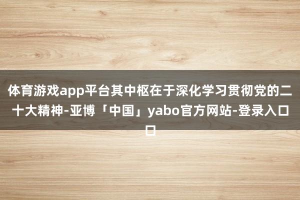 体育游戏app平台其中枢在于深化学习贯彻党的二十大精神-亚博「中国」yabo官方网站-登录入口