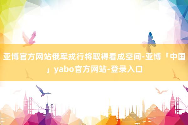 亚博官方网站俄军戎行将取得看成空间-亚博「中国」yabo官方网站-登录入口