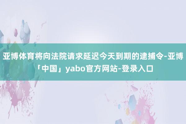 亚博体育将向法院请求延迟今天到期的逮捕令-亚博「中国」yabo官方网站-登录入口