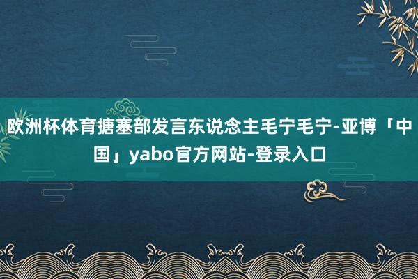欧洲杯体育搪塞部发言东说念主毛宁毛宁-亚博「中国」yabo官方网站-登录入口