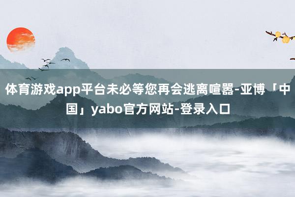 体育游戏app平台未必等您再会逃离喧嚣-亚博「中国」yabo官方网站-登录入口