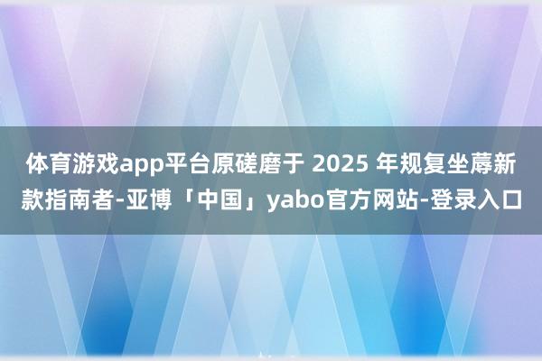 体育游戏app平台原磋磨于 2025 年规复坐蓐新款指南者-亚博「中国」yabo官方网站-登录入口