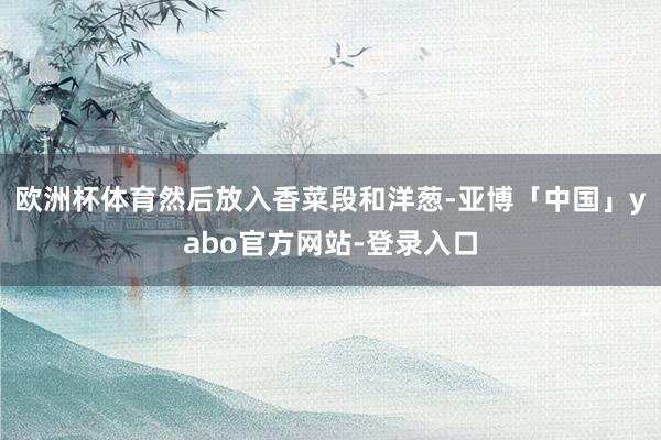 欧洲杯体育然后放入香菜段和洋葱-亚博「中国」yabo官方网站-登录入口