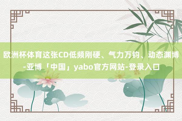 欧洲杯体育这张CD低频刚硬、气力万钧、动态渊博-亚博「中国」yabo官方网站-登录入口