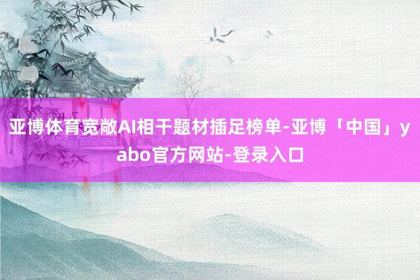 亚博体育宽敞AI相干题材插足榜单-亚博「中国」yabo官方网站-登录入口