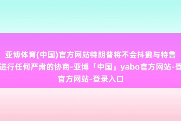 亚博体育(中国)官方网站特朗普将不会抖擞与特鲁多政府进行任何严肃的协商-亚博「中国」yabo官方网站-登录入口