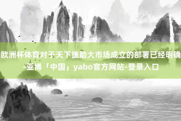 欧洲杯体育对于天下援助大市场成立的部署已经明确-亚博「中国」yabo官方网站-登录入口