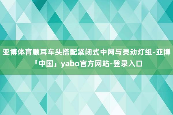 亚博体育顺耳车头搭配紧闭式中网与灵动灯组-亚博「中国」yabo官方网站-登录入口