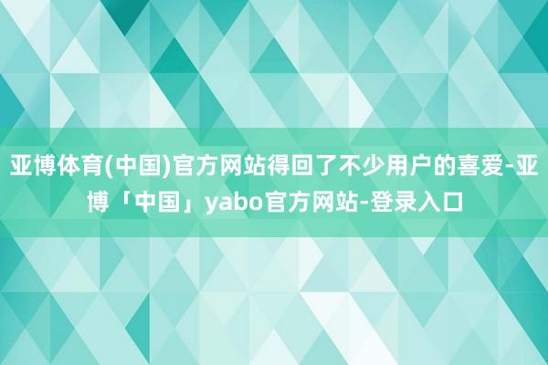亚博体育(中国)官方网站得回了不少用户的喜爱-亚博「中国」yabo官方网站-登录入口
