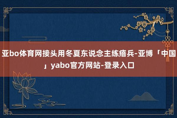 亚bo体育网接头用冬夏东说念主练瘖兵-亚博「中国」yabo官方网站-登录入口