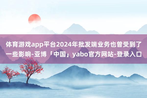 体育游戏app平台2024年批发端业务也曾受到了一些影响-亚博「中国」yabo官方网站-登录入口