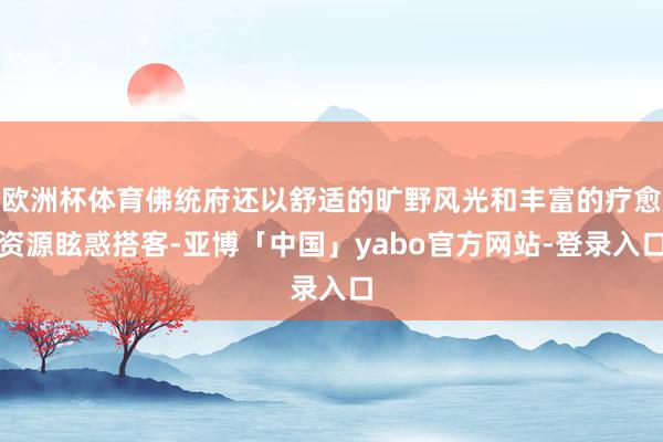 欧洲杯体育佛统府还以舒适的旷野风光和丰富的疗愈资源眩惑搭客-亚博「中国」yabo官方网站-登录入口