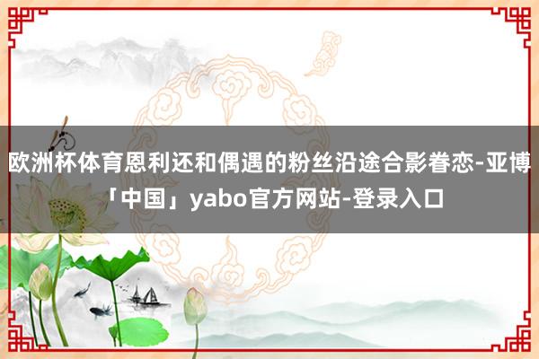 欧洲杯体育恩利还和偶遇的粉丝沿途合影眷恋-亚博「中国」yabo官方网站-登录入口
