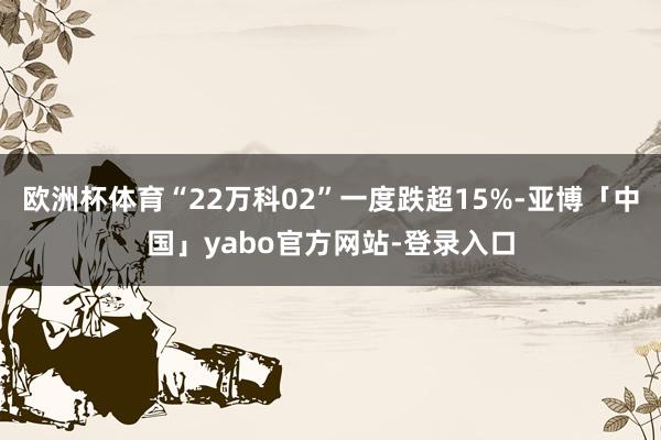 欧洲杯体育“22万科02”一度跌超15%-亚博「中国」yabo官方网站-登录入口