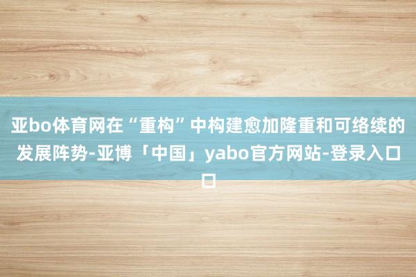 亚bo体育网在“重构”中构建愈加隆重和可络续的发展阵势-亚博「中国」yabo官方网站-登录入口