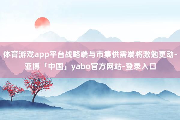 体育游戏app平台战略端与市集供需端将激勉更动-亚博「中国」yabo官方网站-登录入口