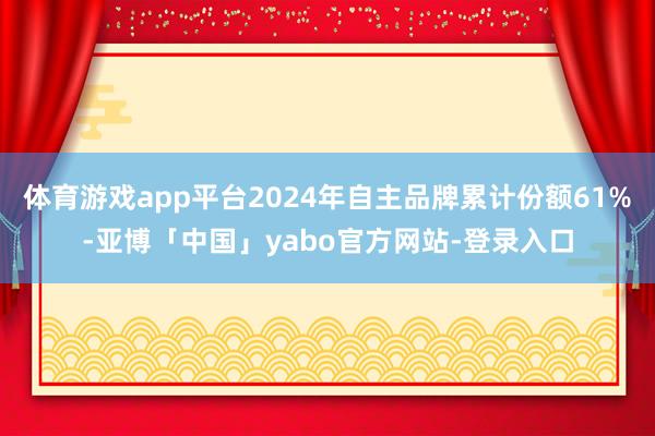 体育游戏app平台2024年自主品牌累计份额61%-亚博「中国」yabo官方网站-登录入口
