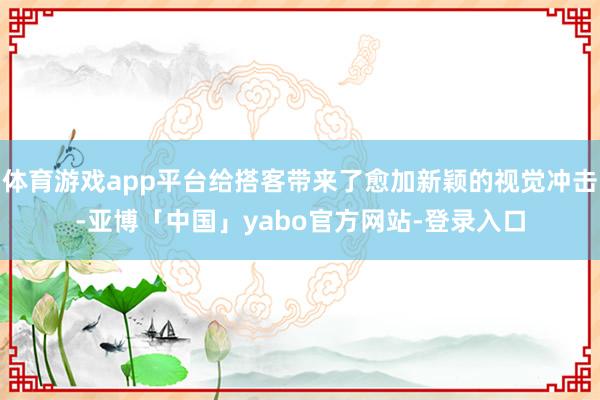体育游戏app平台给搭客带来了愈加新颖的视觉冲击-亚博「中国」yabo官方网站-登录入口