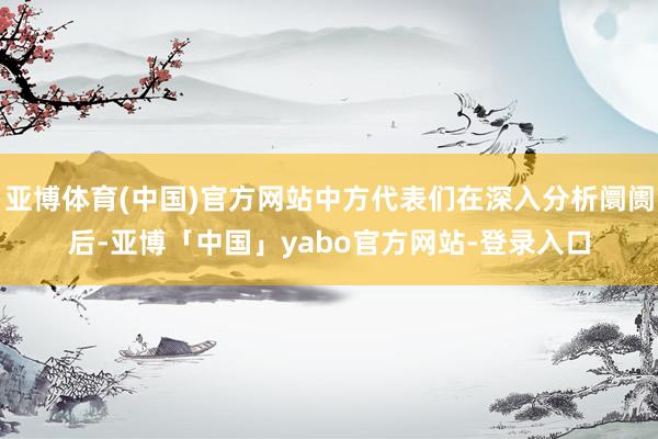 亚博体育(中国)官方网站中方代表们在深入分析阛阓后-亚博「中国」yabo官方网站-登录入口