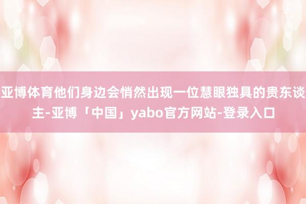 亚博体育他们身边会悄然出现一位慧眼独具的贵东谈主-亚博「中国」yabo官方网站-登录入口