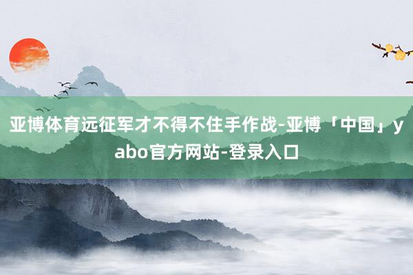 亚博体育远征军才不得不住手作战-亚博「中国」yabo官方网站-登录入口
