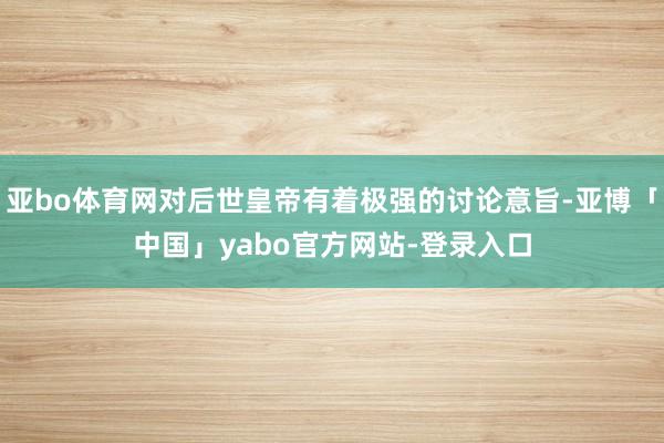 亚bo体育网对后世皇帝有着极强的讨论意旨-亚博「中国」yabo官方网站-登录入口