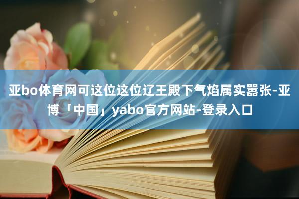亚bo体育网可这位这位辽王殿下气焰属实嚣张-亚博「中国」yabo官方网站-登录入口