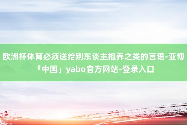 欧洲杯体育必须送给别东谈主抱养之类的言语-亚博「中国」yabo官方网站-登录入口