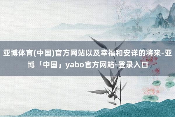 亚博体育(中国)官方网站以及幸福和安详的将来-亚博「中国」yabo官方网站-登录入口