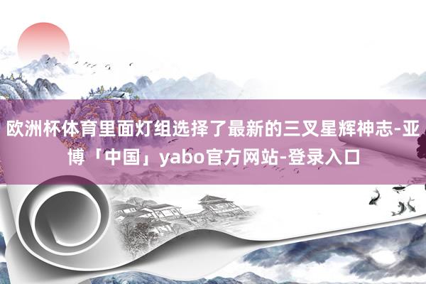 欧洲杯体育里面灯组选择了最新的三叉星辉神志-亚博「中国」yabo官方网站-登录入口