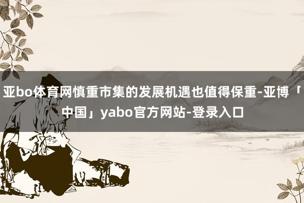 亚bo体育网慎重市集的发展机遇也值得保重-亚博「中国」yabo官方网站-登录入口