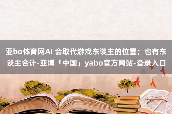亚bo体育网AI 会取代游戏东谈主的位置；也有东谈主合计-亚博「中国」yabo官方网站-登录入口