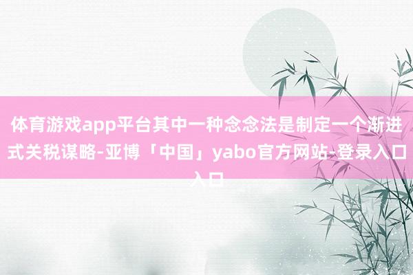 体育游戏app平台其中一种念念法是制定一个渐进式关税谋略-亚博「中国」yabo官方网站-登录入口