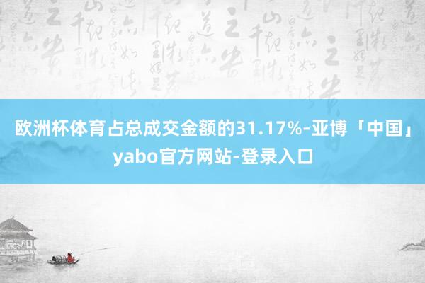 欧洲杯体育占总成交金额的31.17%-亚博「中国」yabo官方网站-登录入口