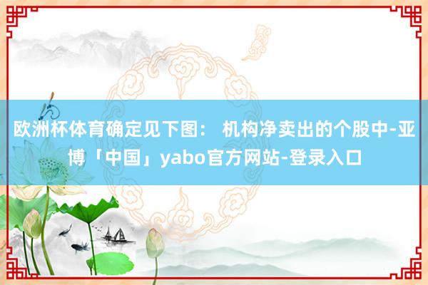 欧洲杯体育确定见下图： 　　机构净卖出的个股中-亚博「中国」yabo官方网站-登录入口