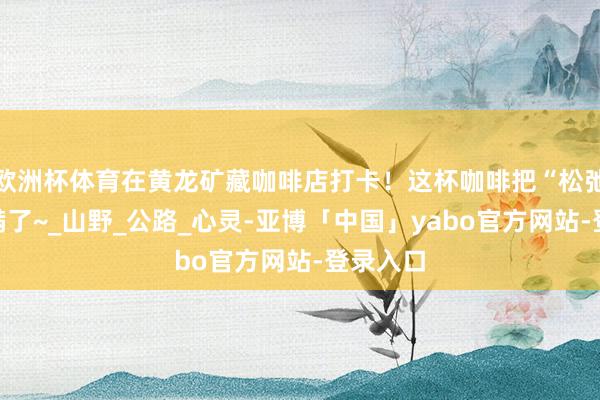 欧洲杯体育在黄龙矿藏咖啡店打卡！这杯咖啡把“松弛感”拉满了~_山野_公路_心灵-亚博「中国」yabo官方网站-登录入口