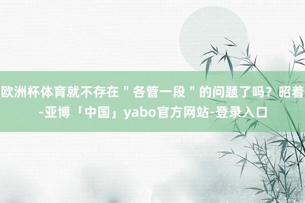 欧洲杯体育就不存在＂各管一段＂的问题了吗？昭着-亚博「中国」yabo官方网站-登录入口