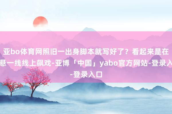 亚bo体育网照旧一出身脚本就写好了？看起来是在命悬一线线上飙戏-亚博「中国」yabo官方网站-登录入口