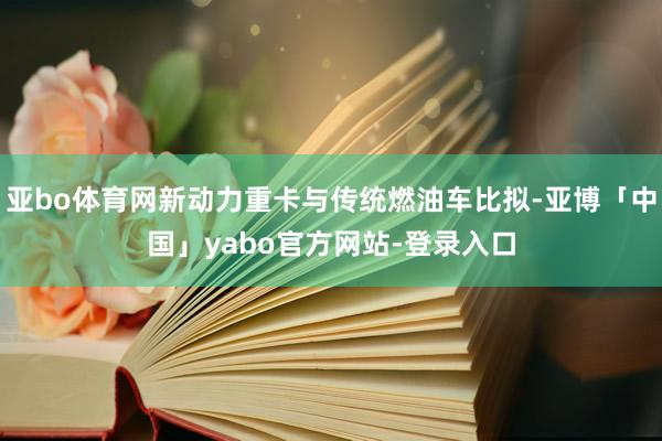 亚bo体育网新动力重卡与传统燃油车比拟-亚博「中国」yabo官方网站-登录入口