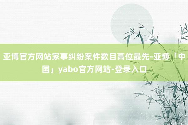 亚博官方网站家事纠纷案件数目高位最先-亚博「中国」yabo官方网站-登录入口