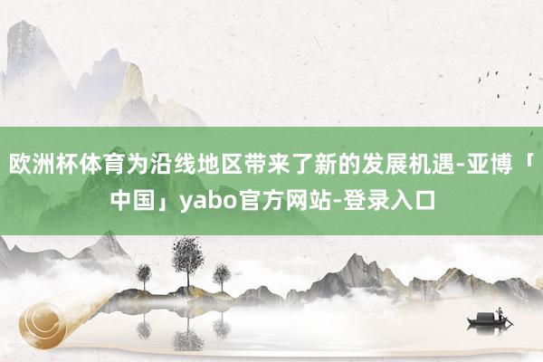 欧洲杯体育为沿线地区带来了新的发展机遇-亚博「中国」yabo官方网站-登录入口