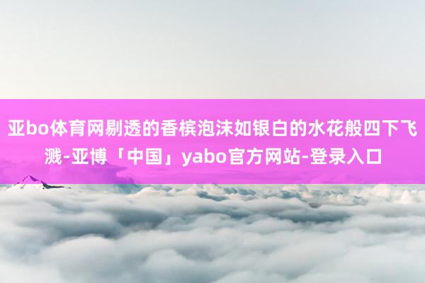 亚bo体育网剔透的香槟泡沫如银白的水花般四下飞溅-亚博「中国」yabo官方网站-登录入口