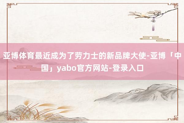 亚博体育最近成为了劳力士的新品牌大使-亚博「中国」yabo官方网站-登录入口