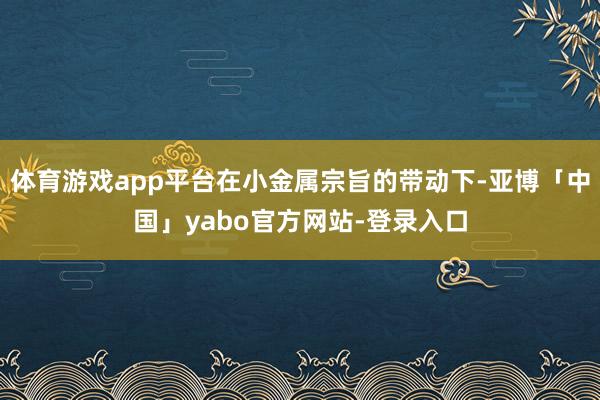 体育游戏app平台在小金属宗旨的带动下-亚博「中国」yabo官方网站-登录入口