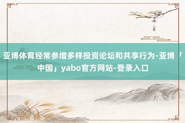 亚博体育经常参增多样投资论坛和共享行为-亚博「中国」yabo官方网站-登录入口