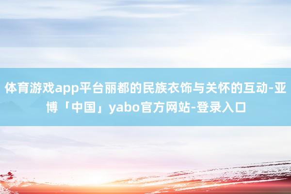 体育游戏app平台丽都的民族衣饰与关怀的互动-亚博「中国」yabo官方网站-登录入口