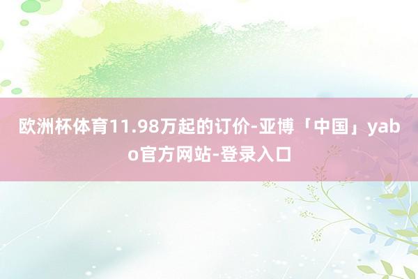 欧洲杯体育11.98万起的订价-亚博「中国」yabo官方网站-登录入口