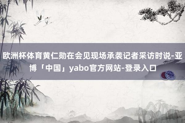 欧洲杯体育黄仁勋在会见现场承袭记者采访时说-亚博「中国」yabo官方网站-登录入口